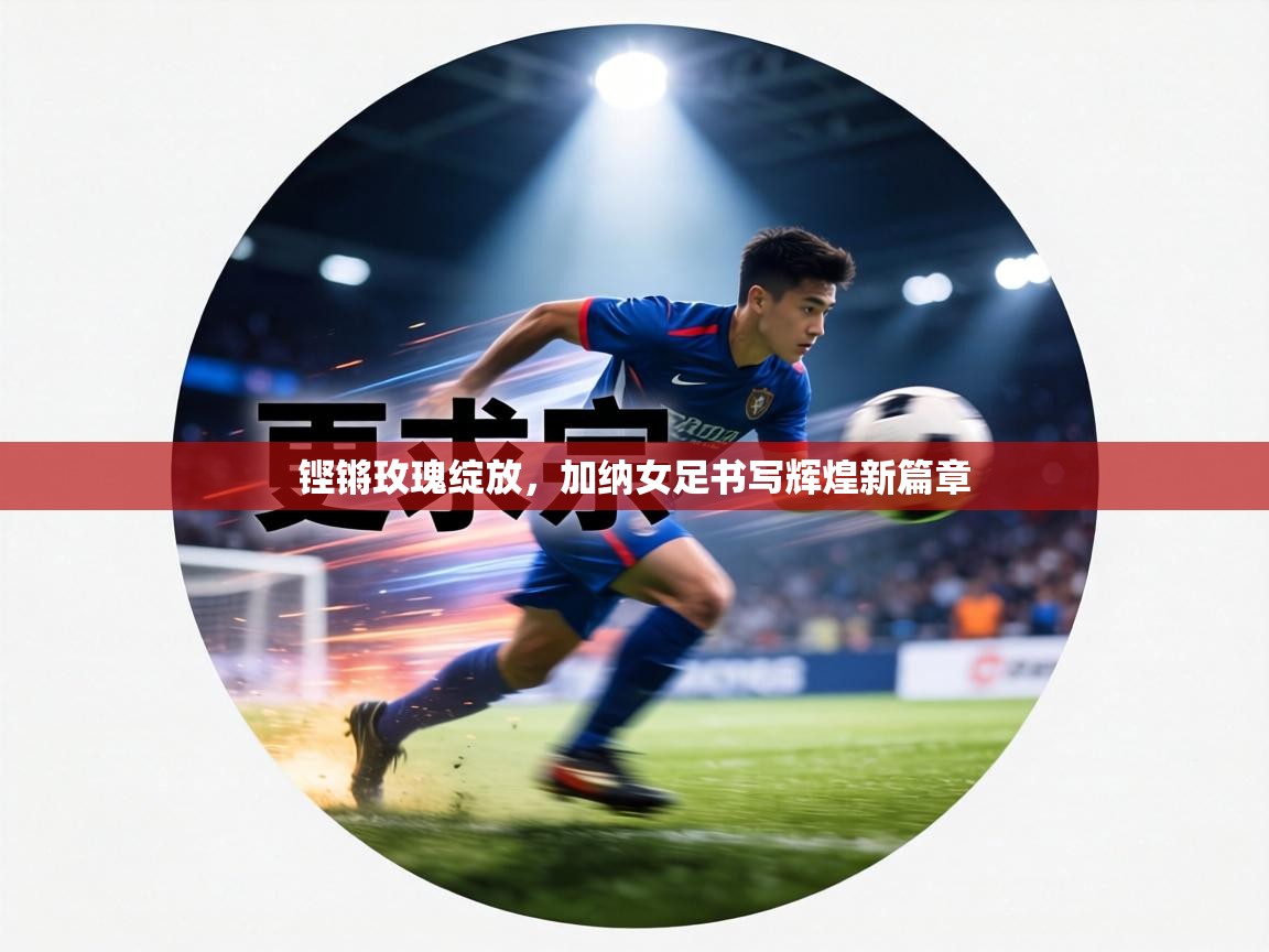 铿锵玫瑰绽放，加纳女足书写辉煌新篇章  第1张